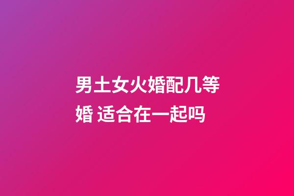 男土女火婚配几等婚 适合在一起吗